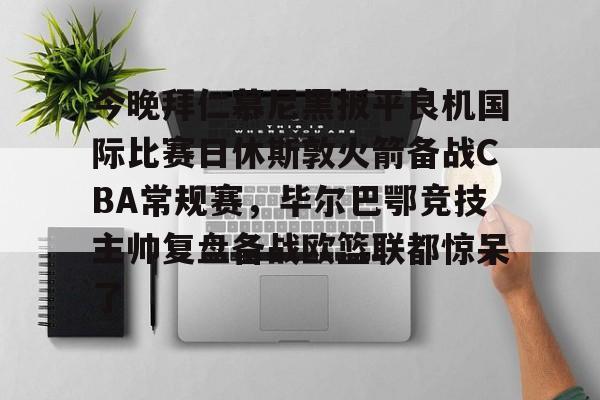 开云网页版登录入口-今晚拜仁慕尼黑扳平良机国际比赛日休斯敦火箭备战CBA常规赛，毕尔巴鄂竞技主帅复盘备战欧篮联都惊呆了
