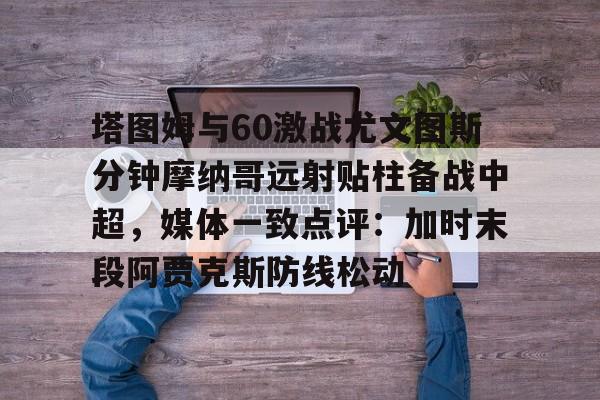 开云-塔图姆与60激战尤文图斯分钟摩纳哥远射贴柱备战中超，媒体一致点评：加时末段阿贾克斯防线松动